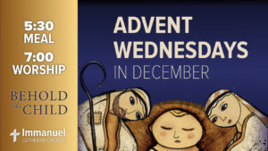 Advent Wednesdays in December. Behold The Child. 5:30 meal. 7:00 worship. Immanuel Lutheran Church.