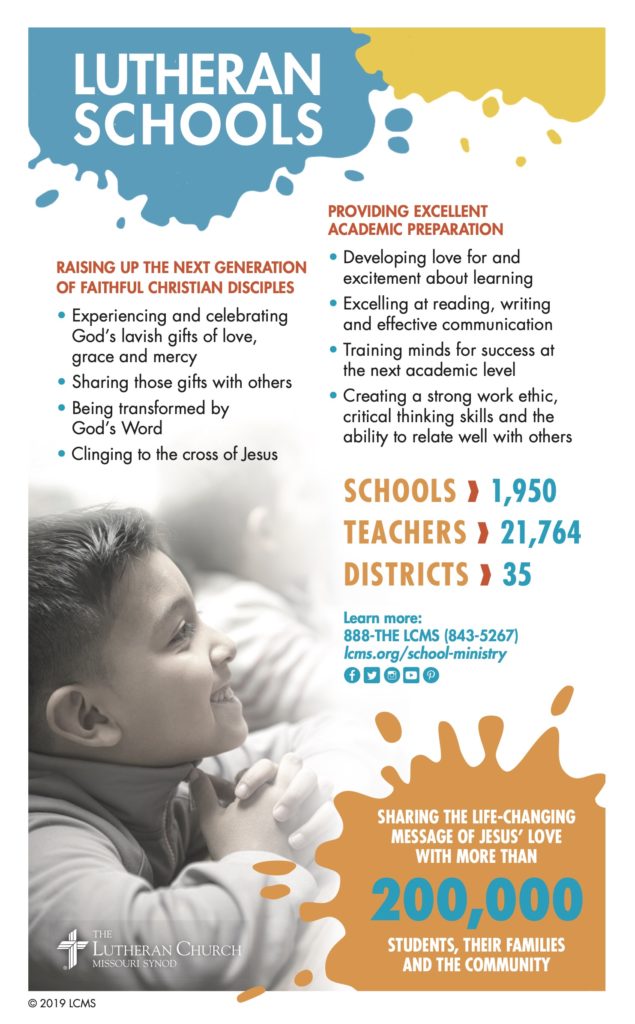 Lutheran Schools 2020 Information Sheet. Raising up the next generation of faithful Christian disciples. Providing excellent academic preparation. Sharing the life-changing message of Jesus' love with more than 200,000 students, their families and the community. 1,950 schools. 21,764 teachers. 35 districts.